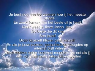 Je bent nog aan het wennen hoe jij het meeste
                           straalt
      En zoekt iemand die het beste uit je haalt
           Maar weet je, lieve Jacob Jan,
                  De beste die dit kan
                        Ben jezelf
         Dicht bij jezelf blijven gaat vanzelf
 En als je jouw zoeken, gedachtes en vreugdes op
                    internet blijft delen
Zal je merken dat er heel veel meer zijn die net als jij
        een rol in het leven willen blijven spelen
 