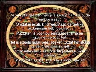 De vier jaargetijden heb jij als kado van die oude
                  man gevraagd
    Omdat je je als kind reeds aan dergelijke
           uitdagingen hebt gewaagd
    Puzzelen is voor jou een aangename en
               spannende activiteit
Het is steeds maar weer zoeken totdat het stukje
             op de juiste plaats glijdt
 Totdat uiteindelijk een prachtig tafereel wordt
                     onthuld
  En ook het laatste lege plekje wordt gevuld.
 