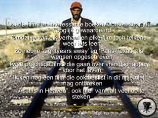 Goede films en interessante boeken worden door jou
                  hooglijk gewaardeerd
 Omdat je van elk verhaal en elke film toch telkens
                     weer iets leert
  Zo heb je ‘Lightyears away’ en ‘Paris-Texas’ als
                  wensen opgeschreven
Twee prachtige films die gaan over vriendschappen
                     voor het leven
 Ik ken nog een film die ook beslist in dit rijtje niet
                     mag ontbreken
   “As it is in Heaven”, ook hier van valt veel op te
                          steken.
                              http://www.torrenthound.com
                /download/684da502e3c55939c4da99be6b7cfd606518e988
                                druk op deze link voor ….
 