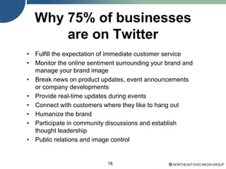 18
Why 75% of businesses
are on Twitter
• Fulfill the expectation of immediate customer service
• Monitor the online sentiment surrounding your brand and
manage your brand image
• Break news on product updates, event announcements
or company developments
• Provide real-time updates during events
• Connect with customers where they like to hang out
• Humanize the brand
• Participate in community discussions and establish
thought leadership
• Public relations and image control
 