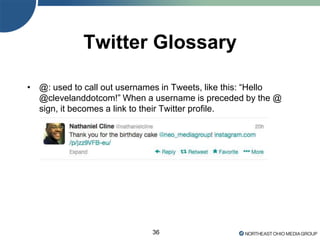 36
Twitter Glossary
• @: used to call out usernames in Tweets, like this: ―Hello
@clevelanddotcom!‖ When a username is preceded by the @
sign, it becomes a link to their Twitter profile.
 