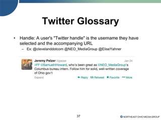 37
Twitter Glossary
• Handle: A user's "Twitter handle" is the username they have
selected and the accompanying URL
– Ex: @clevelanddotcom @NEO_MediaGroup @EliseYahner
 