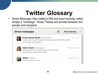 38
Twitter Glossary
• Direct Message: Also called a DM and most recently called
simply a "message," these Tweets are private between the
sender and recipient
 