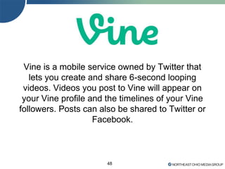 Vine is a mobile service owned by Twitter that
lets you create and share 6-second looping
videos. Videos you post to Vine will appear on
your Vine profile and the timelines of your Vine
followers. Posts can also be shared to Twitter or
Facebook.
48
 