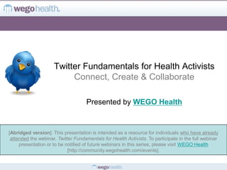 Twitter Fundamentals for Health Activists
                          Connect, Create & Collaborate

                                     Presented by WEGO Health


[Abridged version]: This presentation is intended as a resource for individuals who have already
 attended the webinar, Twitter Fundamentals for Health Activists. To participate in the full webinar
     presentation or to be notified of future webinars in this series, please visit WEGO Health
                            [http://community.wegohealth.com/events].
 