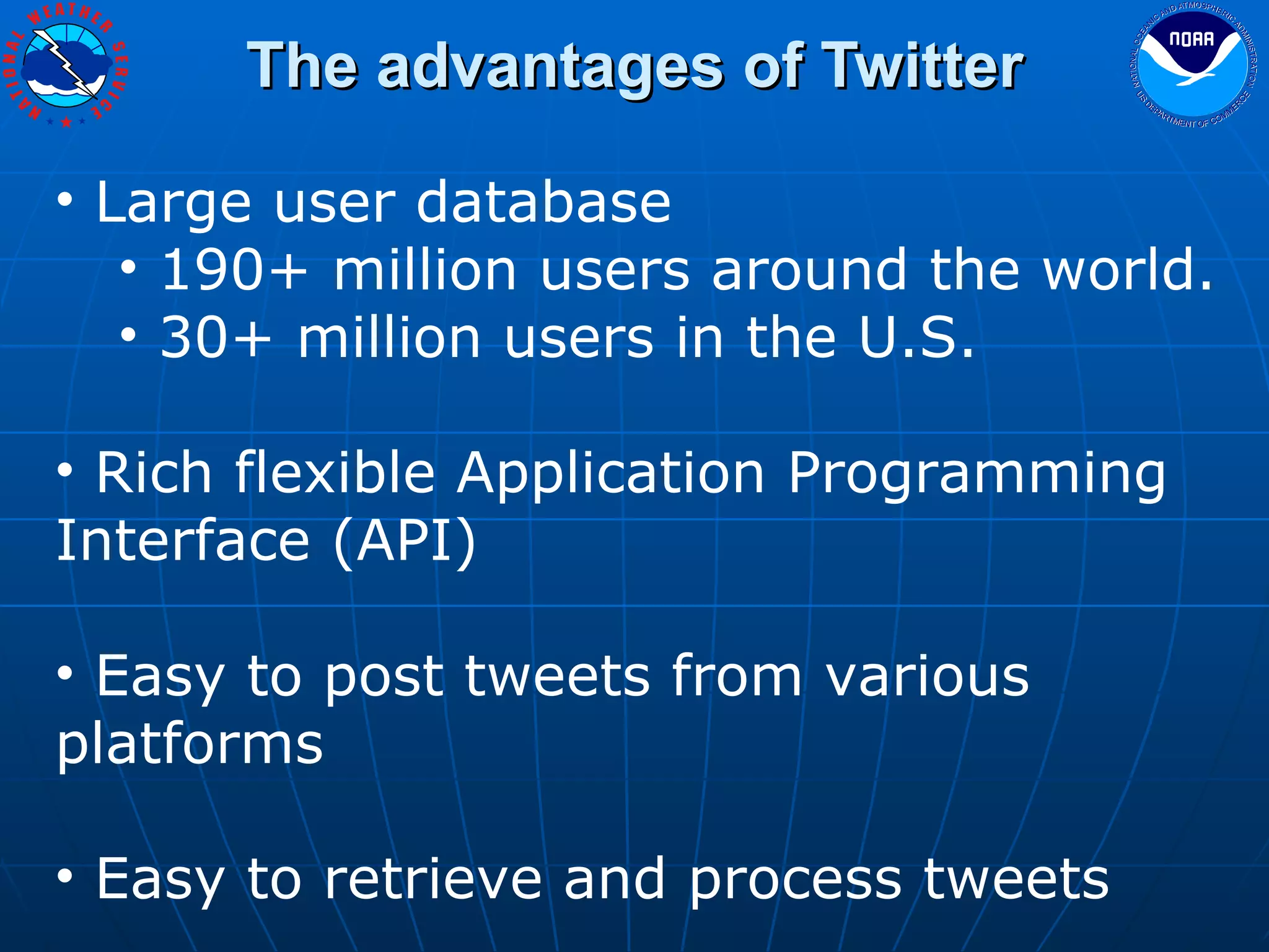 The advantages of Twitter Large user database 190+ million users around the world. 30+ million users in the U.S. Rich flexible Application Programming Interface (API) Easy to post tweets from various platforms Easy to retrieve and process tweets 
