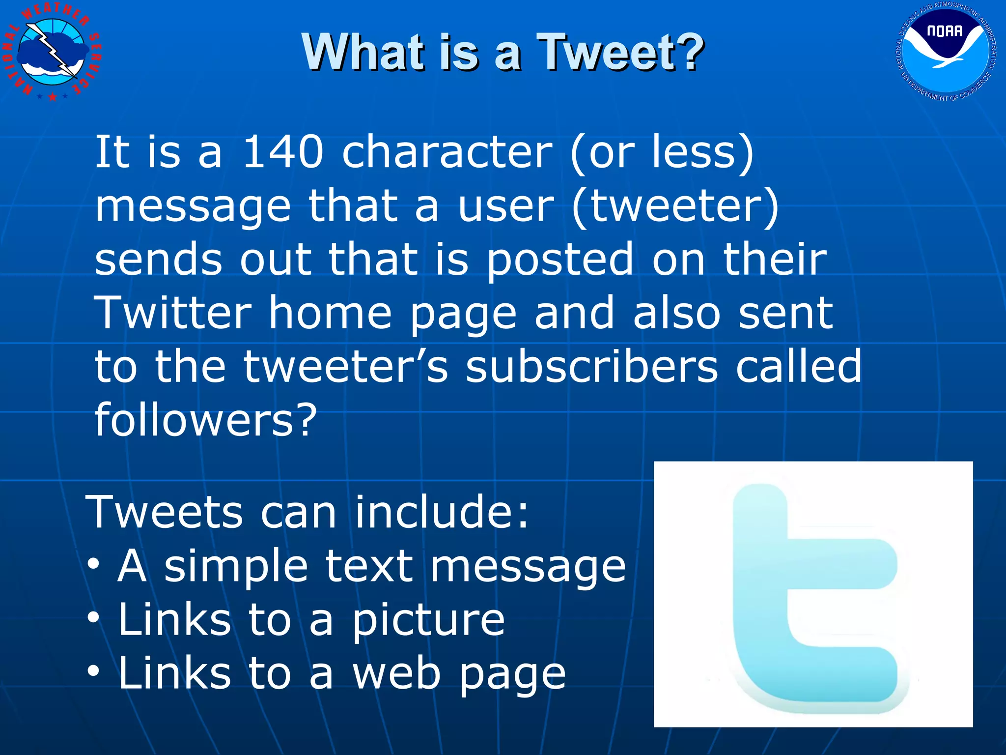 What is a Tweet? It is a 140 character (or less) message that a user (tweeter) sends out that is posted on their Twitter home page and also sent to the tweeter’s subscribers called followers? Tweets can include: A simple text message Links to a picture Links to a web page 