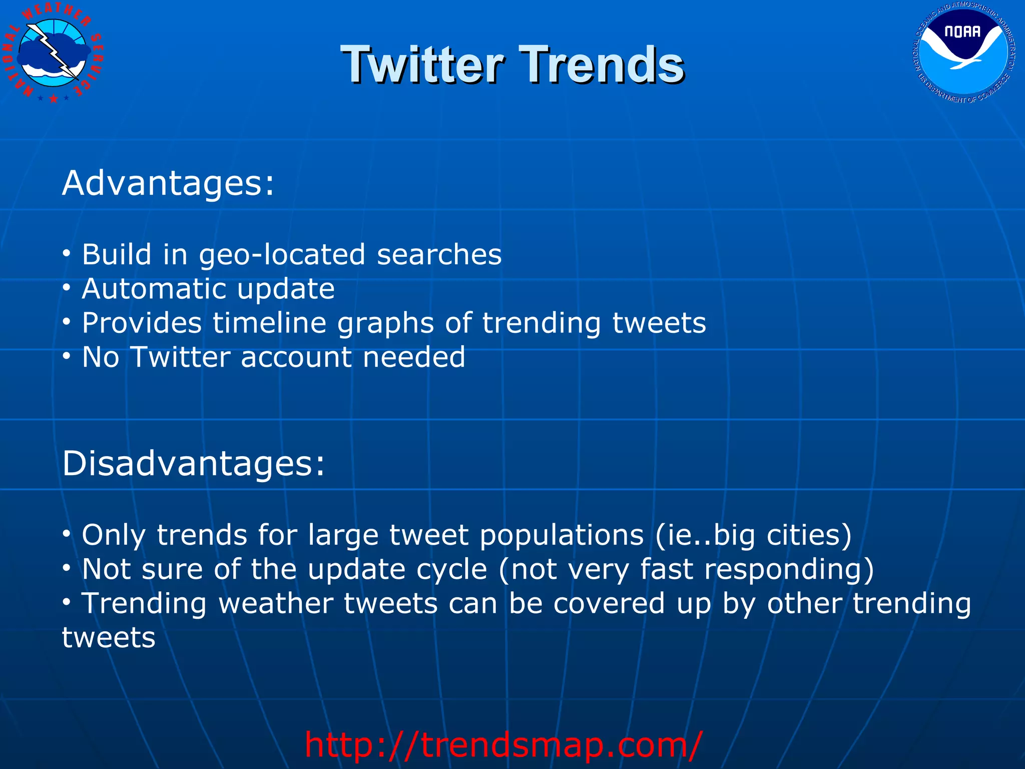 Twitter Trends Advantages: Build in geo-located searches Automatic update Provides timeline graphs of trending tweets No Twitter account needed Disadvantages: Only trends for large tweet populations (ie..big cities) Not sure of the update cycle (not very fast responding) Trending weather tweets can be covered up by other trending tweets http://trendsmap.com/ 