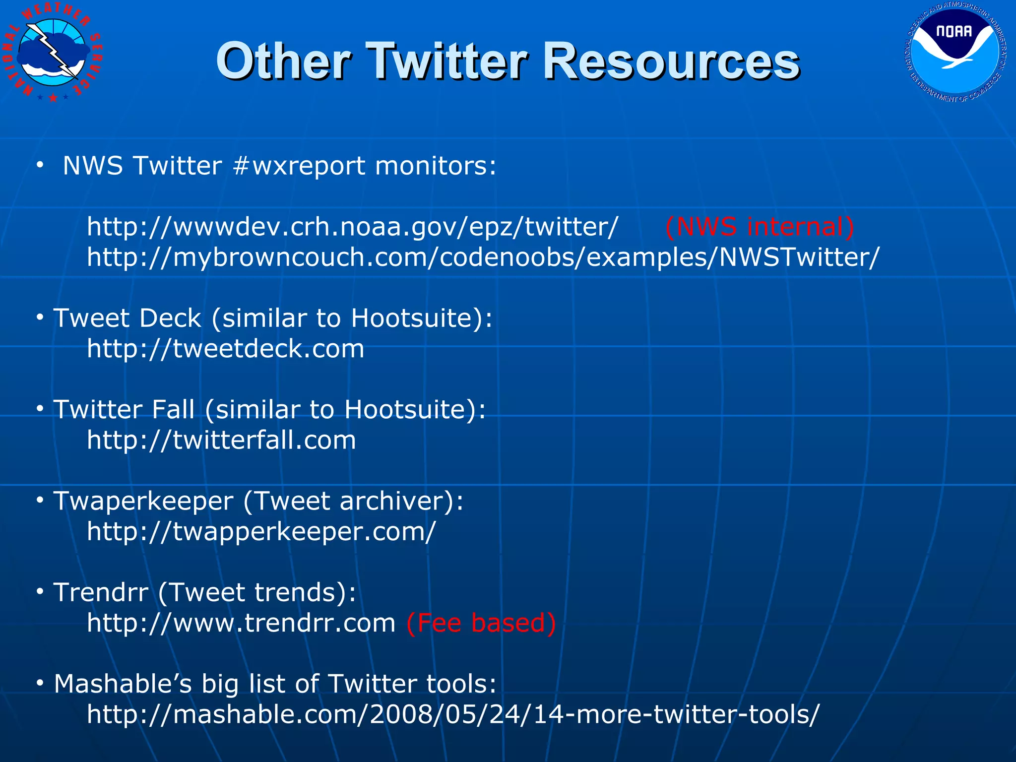 Other Twitter Resources NWS Twitter #wxreport monitors: http://wwwdev.crh.noaa.gov/epz/twitter/  (NWS internal)  http://mybrowncouch.com/codenoobs/examples/NWSTwitter/ Tweet Deck (similar to Hootsuite): http://tweetdeck.com Twitter Fall (similar to Hootsuite): http://twitterfall.com Twaperkeeper (Tweet archiver): http://twapperkeeper.com/ Trendrr (Tweet trends): http://www.trendrr.com  (Fee based) Mashable’s big list of Twitter tools: http://mashable.com/2008/05/24/14-more-twitter-tools/ 