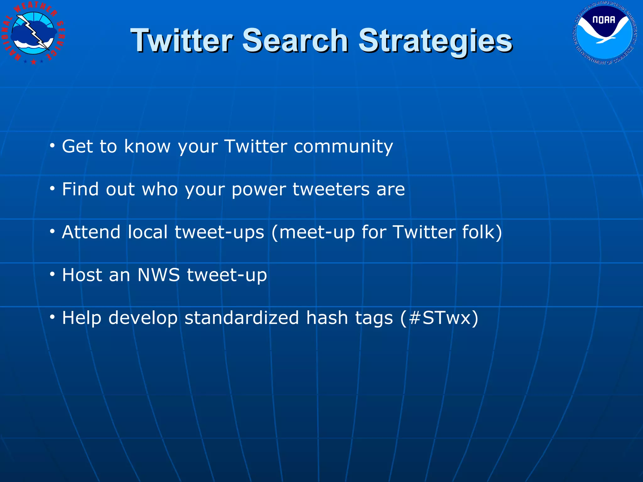 Twitter Search Strategies Get to know your Twitter community Find out who your power tweeters are Attend local tweet-ups (meet-up for Twitter folk) Host an NWS tweet-up Help develop standardized hash tags (#STwx) 