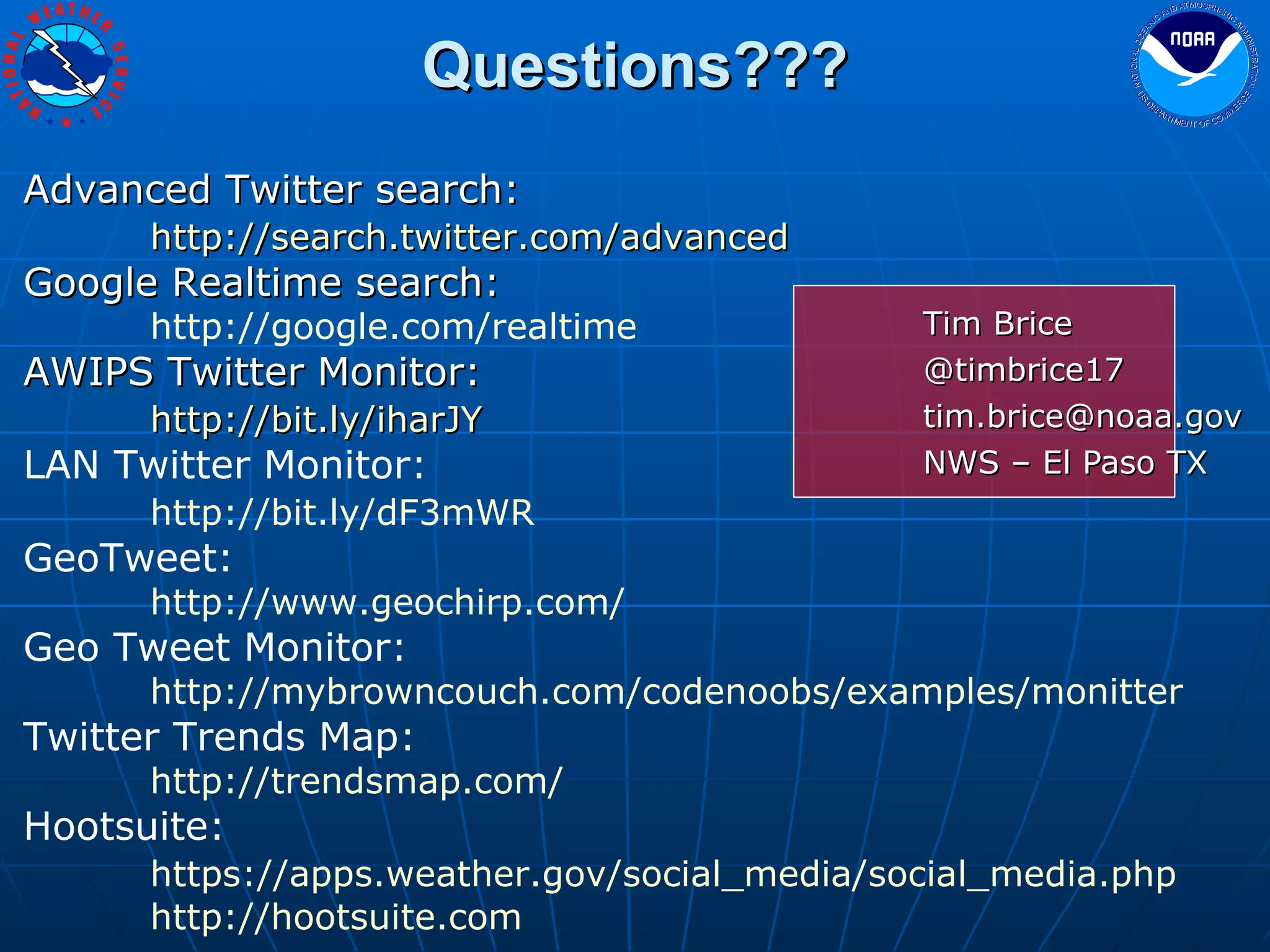 Questions??? Tim Brice @timbrice17 [email_address] NWS – El Paso TX Advanced Twitter search: http://search.twitter.com/advanced   Google Realtime search: http://google.com/realtime   AWIPS Twitter Monitor: http://bit.ly/iharJY   LAN Twitter Monitor: http://bit.ly/dF3mWR   GeoTweet: http://www.geochirp.com/ Geo Tweet Monitor: http://mybrowncouch.com/codenoobs/examples/monitter Twitter Trends Map: http://trendsmap.com/ Hootsuite: https://apps.weather.gov/social_media/social_media.php   http://hootsuite.com 