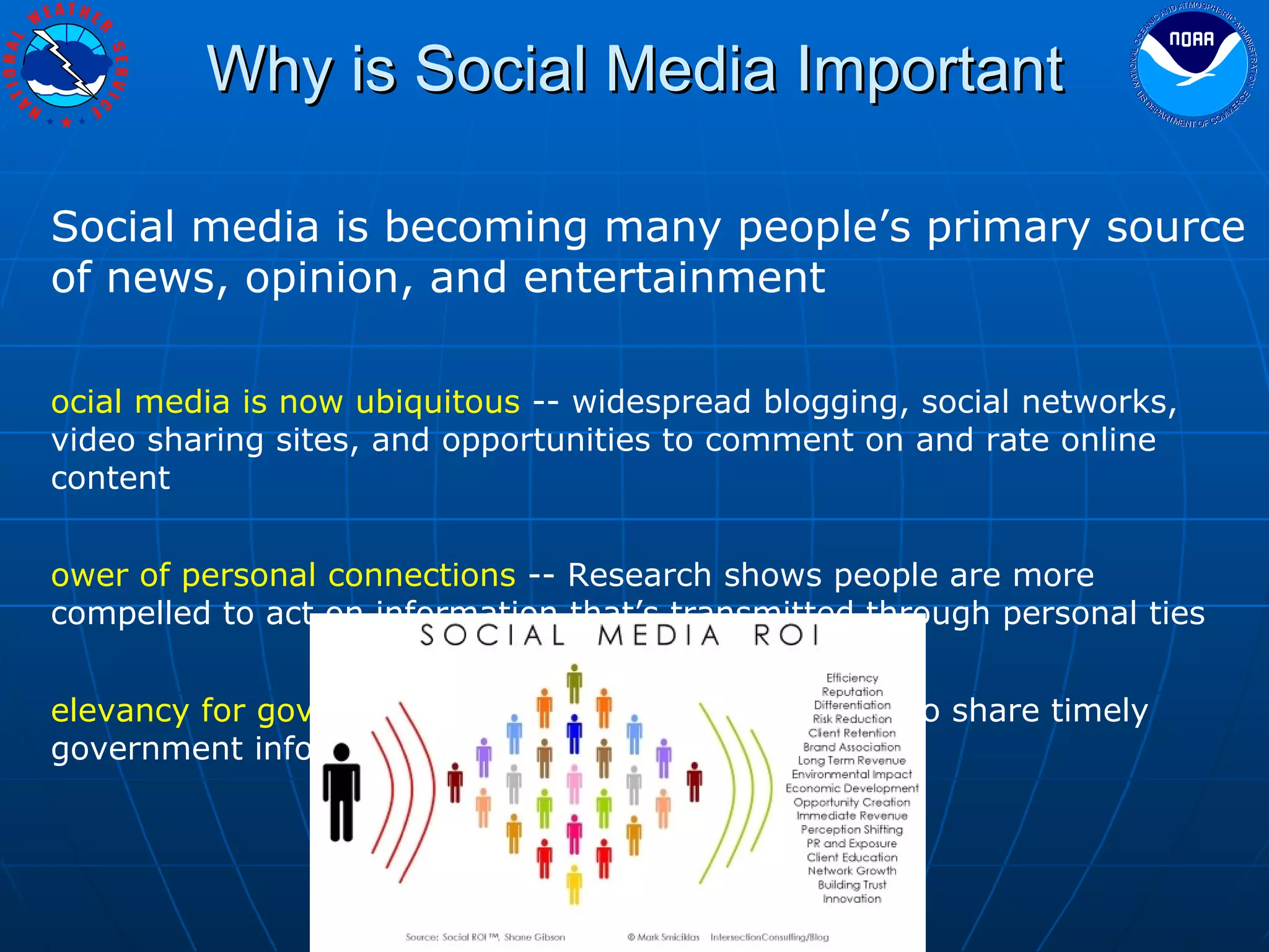 Why is Social Media Important Social media is becoming many people’s primary source of news, opinion, and entertainment Social media is now ubiquitous  -- widespread blogging, social networks, video sharing sites, and opportunities to comment on and rate online content  Power of personal connections  -- Research shows people are more compelled to act on information that’s transmitted through personal ties Relevancy for government  –- We can use social media to share timely government information with the people who need it 