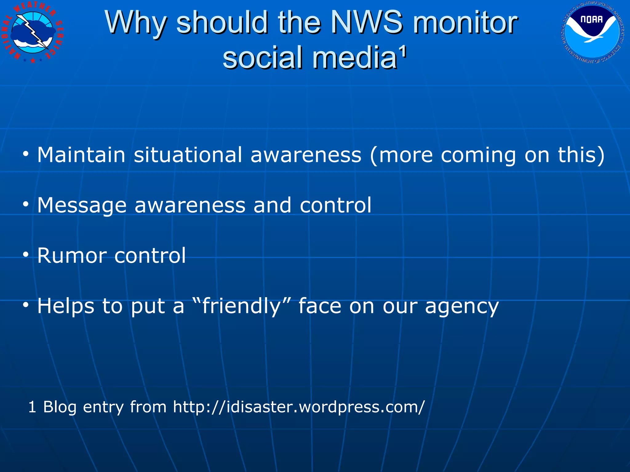 Why should the NWS monitor  social media¹ Maintain situational awareness (more coming on this) Message awareness and control Rumor control Helps to put a “friendly” face on our agency 1 Blog entry from http://idisaster.wordpress.com/ 