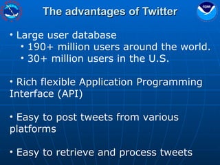 The advantages of Twitter Large user database 190+ million users around the world. 30+ million users in the U.S. Rich flexible Application Programming Interface (API) Easy to post tweets from various platforms Easy to retrieve and process tweets 
