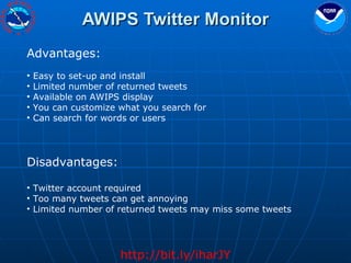 AWIPS Twitter Monitor http://bit.ly/iharJY Advantages: Easy to set-up and install  Limited number of returned tweets Available on AWIPS display You can customize what you search for Can search for words or users Disadvantages: Twitter account required Too many tweets can get annoying Limited number of returned tweets may miss some tweets 