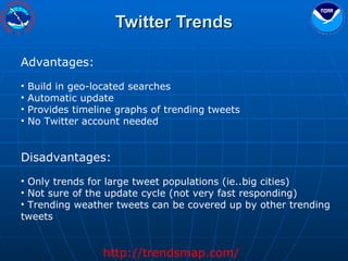 Twitter Trends Advantages: Build in geo-located searches Automatic update Provides timeline graphs of trending tweets No Twitter account needed Disadvantages: Only trends for large tweet populations (ie..big cities) Not sure of the update cycle (not very fast responding) Trending weather tweets can be covered up by other trending tweets http://trendsmap.com/ 