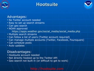 Hootsuite Advantages: No Twitter account needed Easy to set up search streams Can geo search NOAA approved https://apps.weather.gov/social_media/social_media.php   Multiple search streams Can follow a list of users (Twitter account required) Can manage multiple accounts (Twitter, Facebook, Foursquare) Can schedule posts Auto updates Disadvantages: Hootsuite account needed Not directly hooked up to the Twitter API Geo search not built in (or difficult to get to work) http://hootsuite.com 
