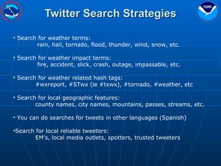 Twitter Search Strategies Search for weather terms:  rain, hail, tornado, flood, thunder, wind, snow, etc. Search for weather impact terms: fire, accident, slick, crash, outage, impassable, etc. Search for weather related hash tags: #wxreport, #STwx (ie #txwx), #tornado, #weather, etc Search for local geographic features: county names, city names, mountains, passes, streams, etc. You can do searches for tweets in other languages (Spanish)  Search for local reliable tweeters: EM’s, local media outlets, spotters, trusted tweeters 