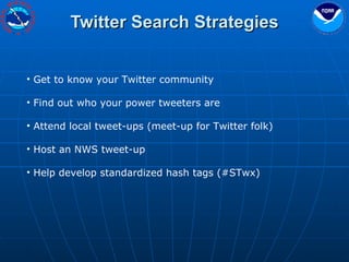 Twitter Search Strategies Get to know your Twitter community Find out who your power tweeters are Attend local tweet-ups (meet-up for Twitter folk) Host an NWS tweet-up Help develop standardized hash tags (#STwx) 