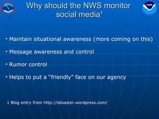 Why should the NWS monitor  social media¹ Maintain situational awareness (more coming on this) Message awareness and control Rumor control Helps to put a “friendly” face on our agency 1 Blog entry from http://idisaster.wordpress.com/ 