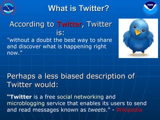 What is Twitter? According to  Twitter , Twitter is: “ without a doubt the best way to share and discover what is happening right now.” Perhaps a less biased description of Twitter would: “ Twitter  is a free  social networking  and  microblogging  service that enables its users to send and read messages known as  tweets .” -  Wikipedia 