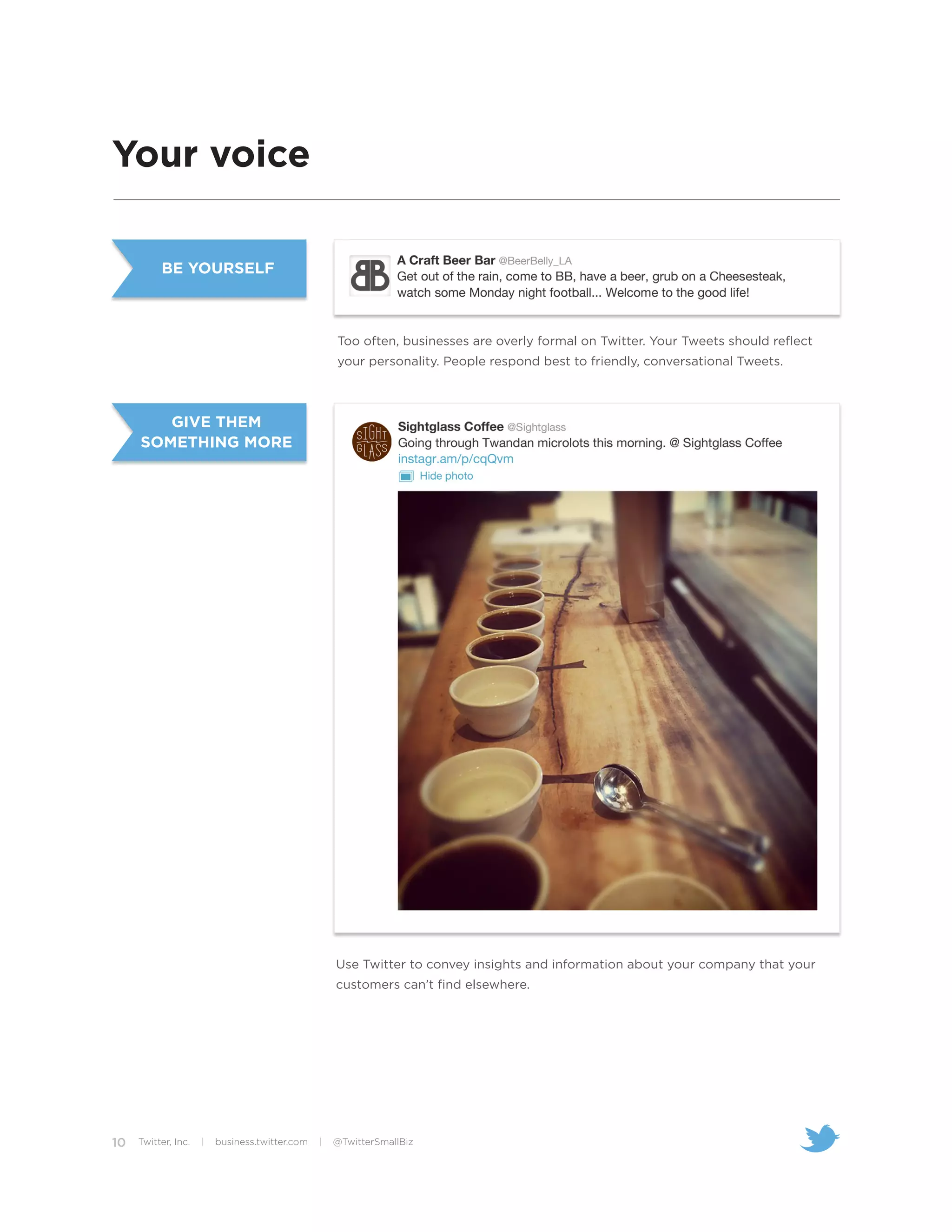 Your voice

          BE YOURSELF



                                                    Too often, businesses are overly formal on Twitter. Your Tweets should reflect
                                                    your personality. People respond best to friendly, conversational Tweets.



        GIVE THEM
     SOMETHING MORE




                                                    Use Twitter to convey insights and information about your company that your
                                                    customers can’t find elsewhere.




10   Twitter, Inc.   |   business.twitter.com   |   @TwitterSmallBiz
 