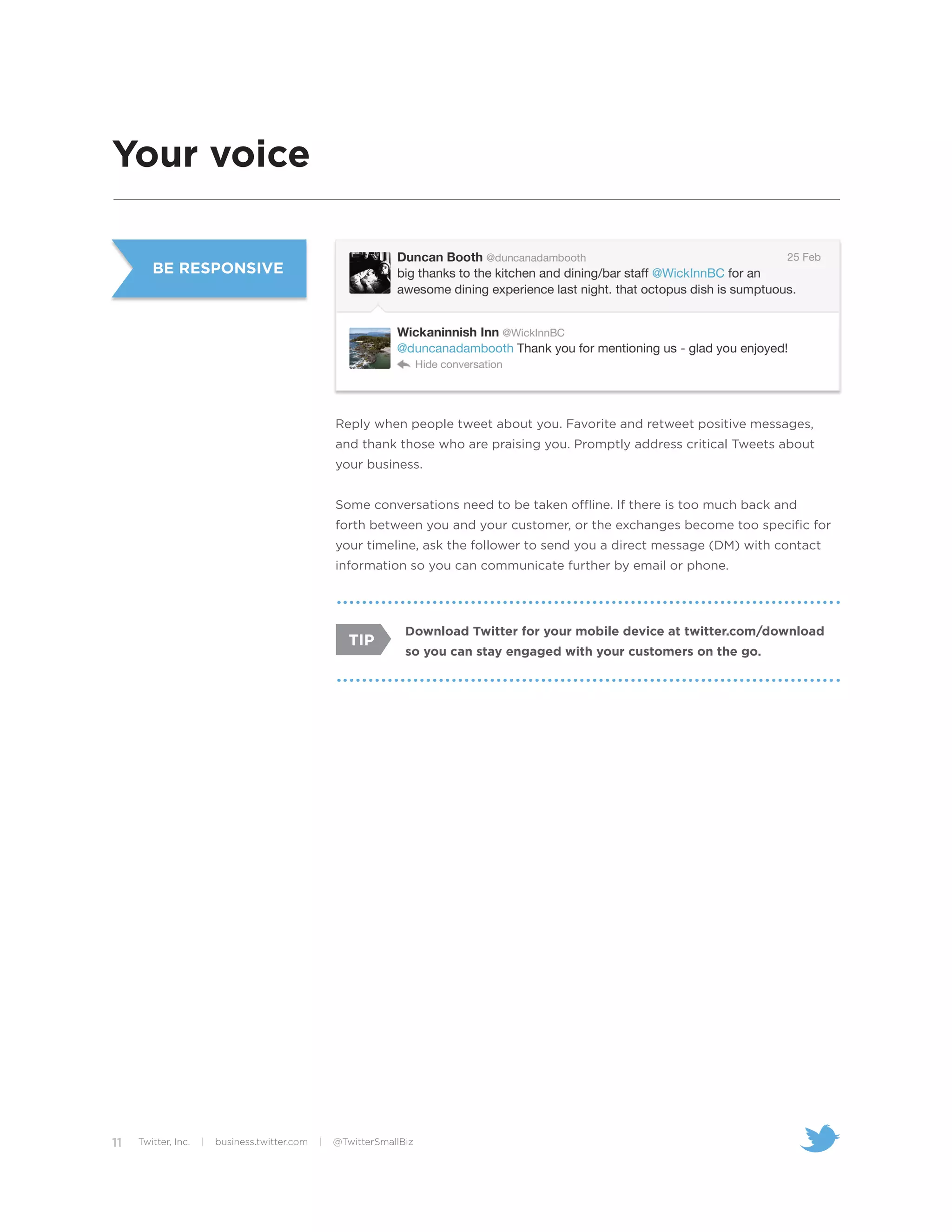 Your voice

        BE RESPONSIVE




                                                    Reply when people tweet about you. Favorite and retweet positive messages,
                                                    and thank those who are praising you. Promptly address critical Tweets about
                                                    your business.


                                                    Some conversations need to be taken offline. If there is too much back and
                                                    forth between you and your customer, or the exchanges become too specific for
                                                    your timeline, ask the follower to send you a direct message (DM) with contact
                                                    information so you can communicate further by email or phone.




                                                                  Download Twitter for your mobile device at twitter.com/download
                                                       TIP
                                                                  so you can stay engaged with your customers on the go.




11   Twitter, Inc.   |   business.twitter.com   |   @TwitterSmallBiz
 