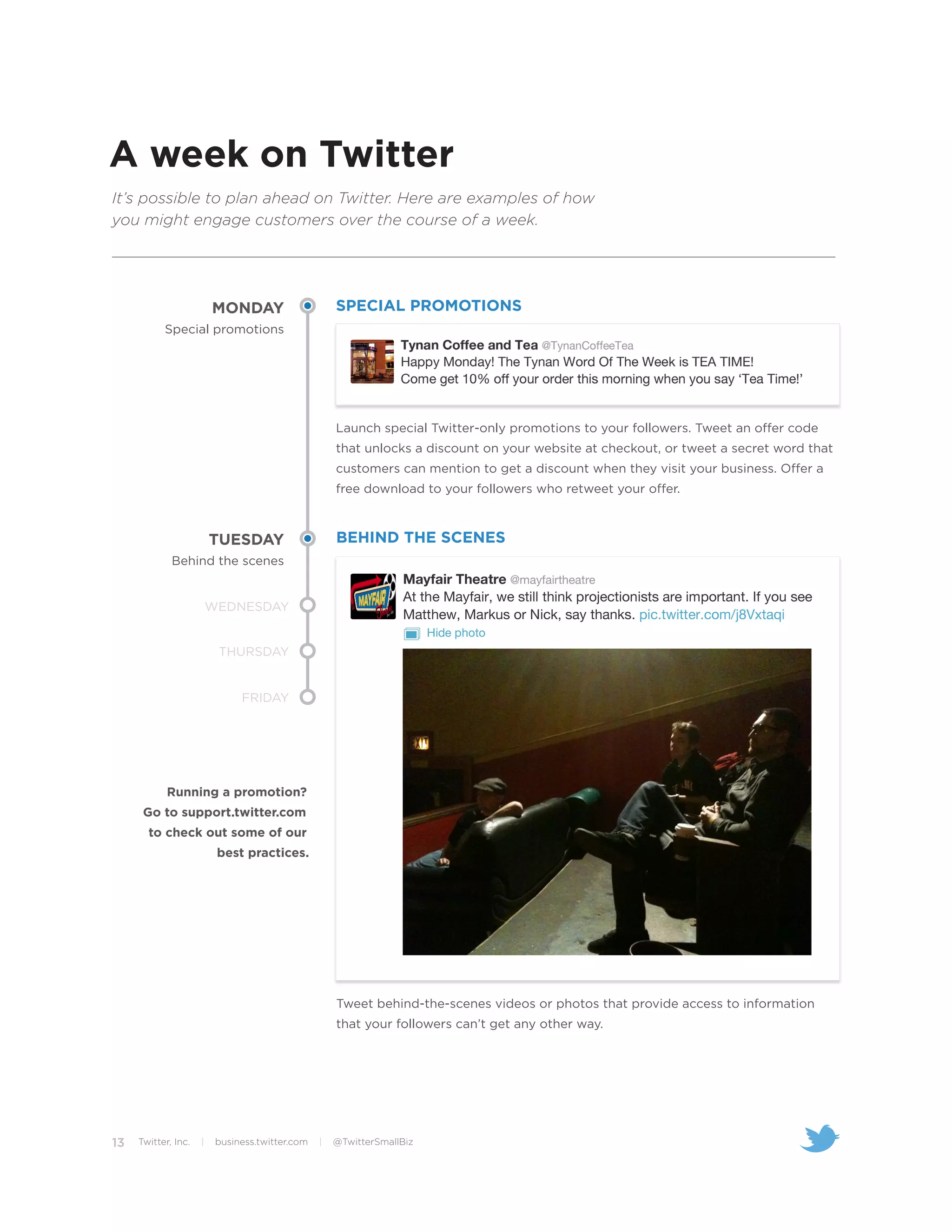 A week on Twitter
It’s possible to plan ahead on Twitter. Here are examples of how
you might engage customers over the course of a week.




                         MONDAY                      SPECIAL PROMOTIONS
           Special promotions




                                                     Launch special Twitter-only promotions to your followers. Tweet an offer code
                                                     that unlocks a discount on your website at checkout, or tweet a secret word that
                                                     customers can mention to get a discount when they visit your business. Offer a
                                                     free download to your followers who retweet your offer.



                         TUESDAY                     BEHIND THE SCENES
             Behind the scenes


                         WEDNESDAY


                          THURSDAY


                               FRIDAY




            Running a promotion?
      Go to support.twitter.com
       to check out some of our
                          best practices.




                                                     Tweet behind-the-scenes videos or photos that provide access to information
                                                     that your followers can’t get any other way.




13   Twitter, Inc.   |    business.twitter.com   |   @TwitterSmallBiz
 