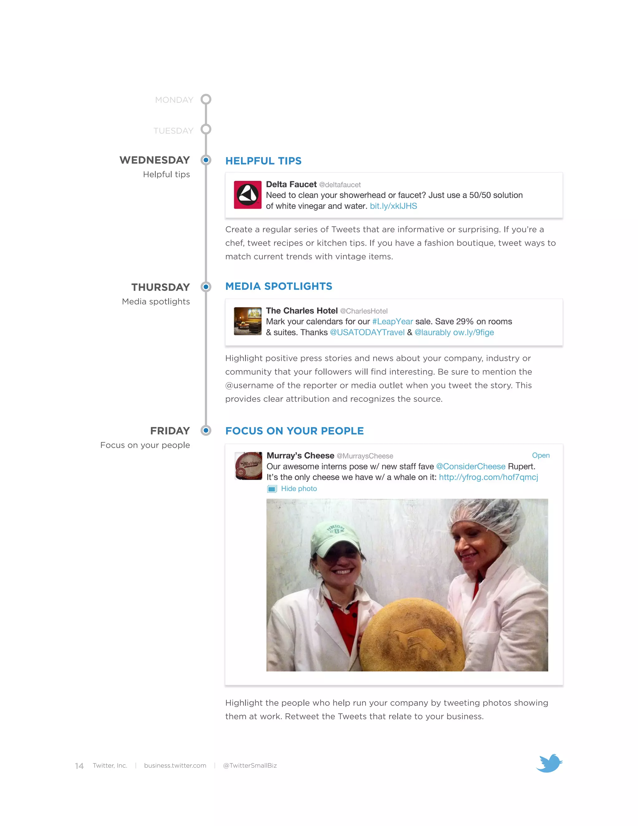 MONDAY


                           TUESDAY


              WEDNESDAY                             HELPFUL TIPS
                         Helpful tips




                                                    Create a regular series of Tweets that are informative or surprising. If you’re a
                                                    chef, tweet recipes or kitchen tips. If you have a fashion boutique, tweet ways to
                                                    match current trends with vintage items.


                     THURSDAY                       MEDIA SPOTLIGHTS
               Media spotlights




                                                    Highlight positive press stories and news about your company, industry or
                                                    community that your followers will find interesting. Be sure to mention the
                                                    @username of the reporter or media outlet when you tweet the story. This
                                                    provides clear attribution and recognizes the source.


                          FRIDAY                    FOCUS ON YOUR PEOPLE
       Focus on your people




                                                    Highlight the people who help run your company by tweeting photos showing
                                                    them at work. Retweet the Tweets that relate to your business.




14   Twitter, Inc.   |   business.twitter.com   |   @TwitterSmallBiz
 