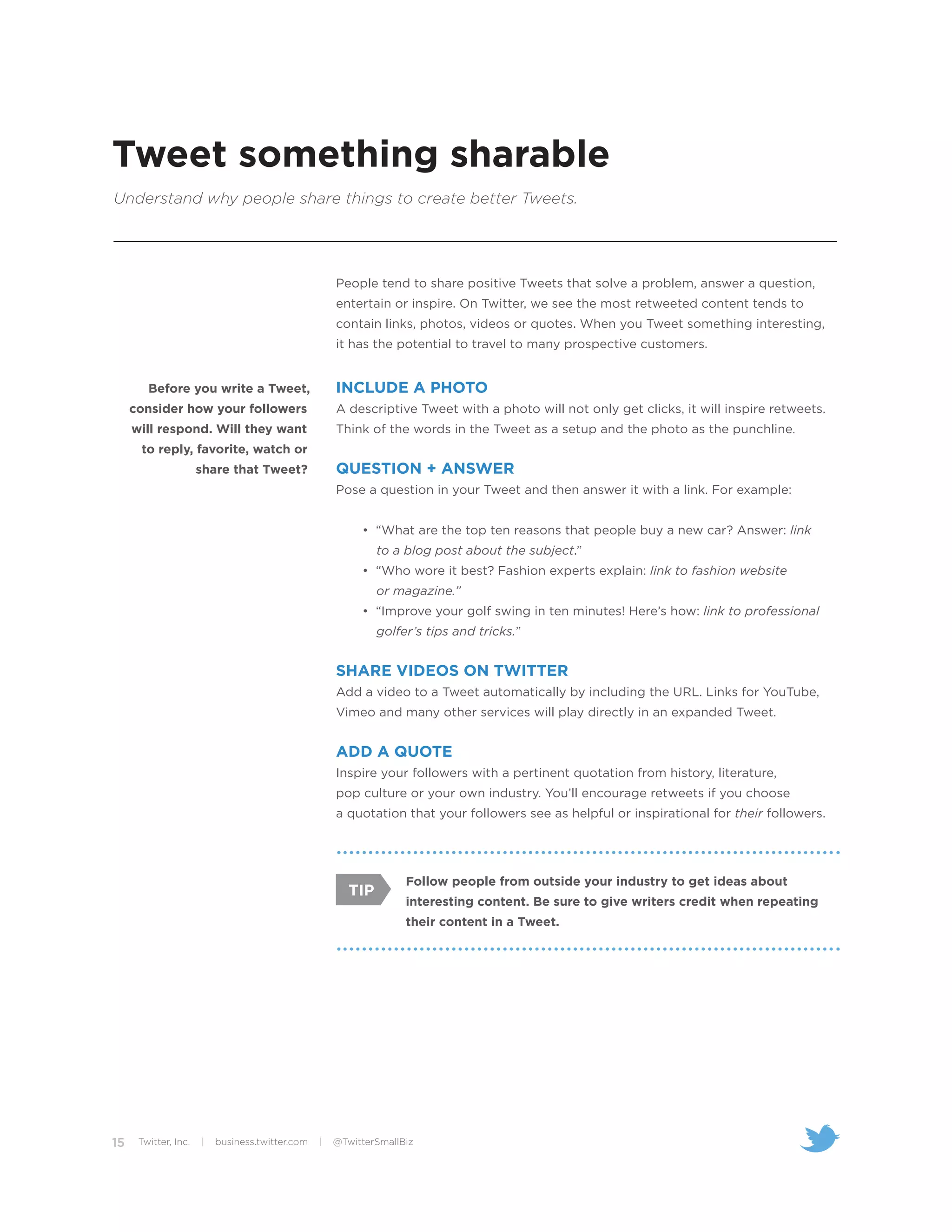 Tweet something sharable
Understand why people share things to create better Tweets.




                                                     People tend to share positive Tweets that solve a problem, answer a question,
                                                     entertain or inspire. On Twitter, we see the most retweeted content tends to
                                                     contain links, photos, videos or quotes. When you Tweet something interesting,
                                                     it has the potential to travel to many prospective customers.


        Before you write a Tweet,                    INCLUDE A PHOTO
     consider how your followers                     A descriptive Tweet with a photo will not only get clicks, it will inspire retweets.
     will respond. Will they want                    Think of the words in the Tweet as a setup and the photo as the punchline.
      to reply, favorite, watch or
                      share that Tweet?              QUESTION + ANSWER
                                                     Pose a question in your Tweet and then answer it with a link. For example:


                                                          • “What are the top ten reasons that people buy a new car? Answer: link
                                                              to a blog post about the subject.”
                                                          • “Who wore it best? Fashion experts explain: link to fashion website
                                                              or magazine.”
                                                          • “Improve your golf swing in ten minutes! Here’s how: link to professional
                                                              golfer’s tips and tricks.”


                                                     SHARE VIDEOS ON TWITTER
                                                     Add a video to a Tweet automatically by including the URL. Links for YouTube,
                                                     Vimeo and many other services will play directly in an expanded Tweet.


                                                     ADD A QUOTE
                                                     Inspire your followers with a pertinent quotation from history, literature,
                                                     pop culture or your own industry. You’ll encourage retweets if you choose
                                                     a quotation that your followers see as helpful or inspirational for their followers.




                                                                   Follow people from outside your industry to get ideas about
                                                        TIP
                                                                   interesting content. Be sure to give writers credit when repeating
                                                                   their content in a Tweet.




15    Twitter, Inc.   |   business.twitter.com   |   @TwitterSmallBiz
 