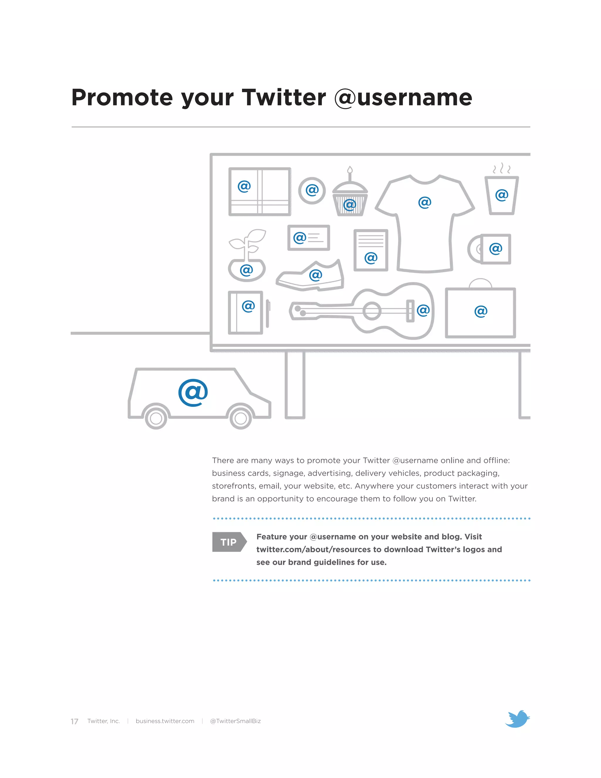 Promote your Twitter @username




                                                    There are many ways to promote your Twitter @username online and offline:
                                                    business cards, signage, advertising, delivery vehicles, product packaging,
                                                    storefronts, email, your website, etc. Anywhere your customers interact with your
                                                    brand is an opportunity to encourage them to follow you on Twitter.



                                                                  Feature your @username on your website and blog. Visit
                                                       TIP
                                                                  twitter.com/about/resources to download Twitter’s logos and
                                                                  see our brand guidelines for use.




17   Twitter, Inc.   |   business.twitter.com   |   @TwitterSmallBiz
 