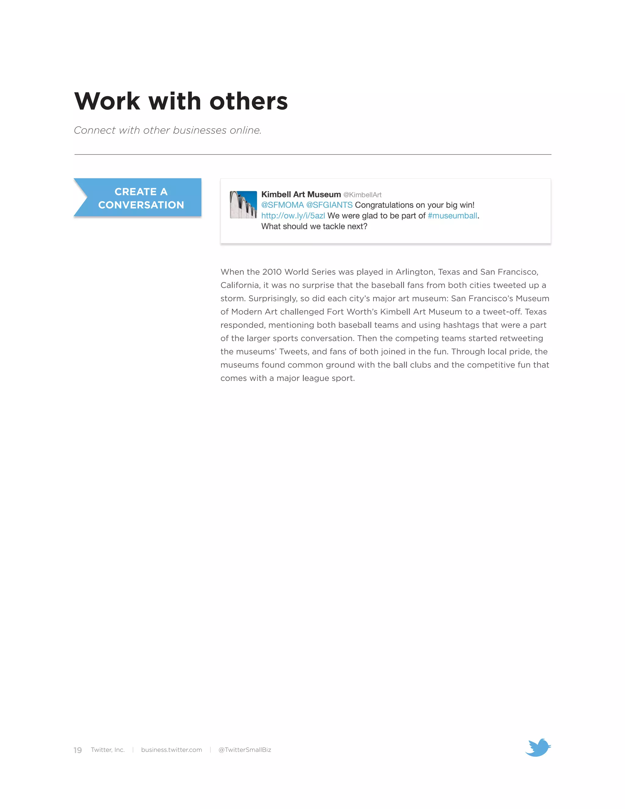 Work with others
Connect with other businesses online.




         CREATE A
       CONVERSATION




                                                    When the 2010 World Series was played in Arlington, Texas and San Francisco,
                                                    California, it was no surprise that the baseball fans from both cities tweeted up a
                                                    storm. Surprisingly, so did each city’s major art museum: San Francisco’s Museum
                                                    of Modern Art challenged Fort Worth’s Kimbell Art Museum to a tweet-off. Texas
                                                    responded, mentioning both baseball teams and using hashtags that were a part
                                                    of the larger sports conversation. Then the competing teams started retweeting
                                                    the museums’ Tweets, and fans of both joined in the fun. Through local pride, the
                                                    museums found common ground with the ball clubs and the competitive fun that
                                                    comes with a major league sport.




19   Twitter, Inc.   |   business.twitter.com   |   @TwitterSmallBiz
 