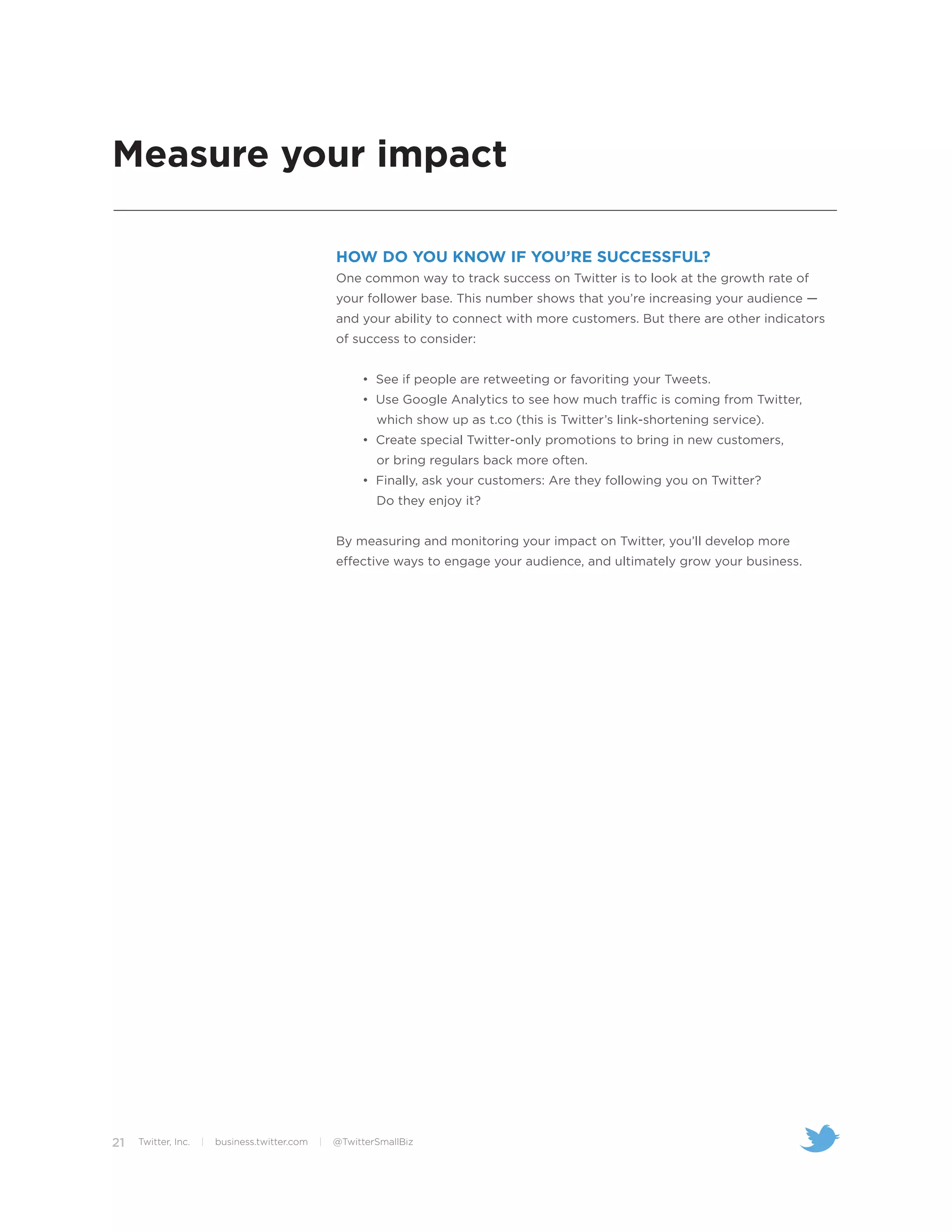 Measure your impact

                                                    HOW DO YOU KNOW IF YOU’RE SUCCESSFUL?
                                                    One common way to track success on Twitter is to look at the growth rate of
                                                    your follower base. This number shows that you’re increasing your audience —
                                                    and your ability to connect with more customers. But there are other indicators
                                                    of success to consider:


                                                         • See if people are retweeting or favoriting your Tweets.
                                                         • Use Google Analytics to see how much traffic is coming from Twitter,
                                                            which show up as t.co (this is Twitter’s link-shortening service).
                                                         • Create special Twitter-only promotions to bring in new customers,
                                                            or bring regulars back more often.
                                                         • Finally, ask your customers: Are they following you on Twitter?
                                                            Do they enjoy it?


                                                    By measuring and monitoring your impact on Twitter, you’ll develop more
                                                    effective ways to engage your audience, and ultimately grow your business.




21   Twitter, Inc.   |   business.twitter.com   |   @TwitterSmallBiz
 