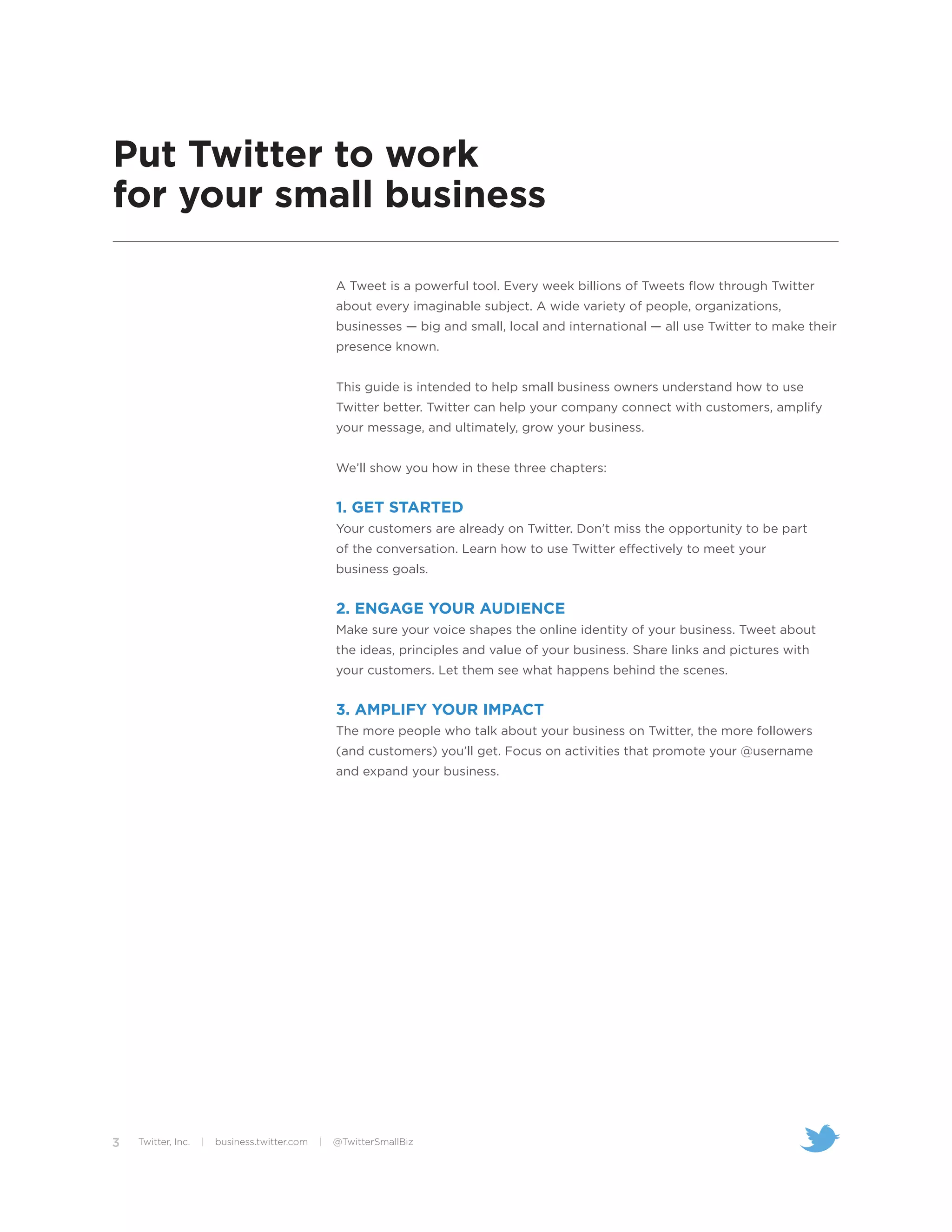 Put Twitter to work
for your small business

                                                   A Tweet is a powerful tool. Every week billions of Tweets flow through Twitter
                                                   about every imaginable subject. A wide variety of people, organizations,
                                                   businesses — big and small, local and international — all use Twitter to make their
                                                   presence known.


                                                   This guide is intended to help small business owners understand how to use
                                                   Twitter better. Twitter can help your company connect with customers, amplify
                                                   your message, and ultimately, grow your business.


                                                   We’ll show you how in these three chapters:


                                                   1. GET STARTED
                                                   Your customers are already on Twitter. Don’t miss the opportunity to be part
                                                   of the conversation. Learn how to use Twitter effectively to meet your
                                                   business goals.


                                                   2. ENGAGE YOUR AUDIENCE
                                                   Make sure your voice shapes the online identity of your business. Tweet about
                                                   the ideas, principles and value of your business. Share links and pictures with
                                                   your customers. Let them see what happens behind the scenes.


                                                   3. AMPLIFY YOUR IMPACT
                                                   The more people who talk about your business on Twitter, the more followers
                                                   (and customers) you’ll get. Focus on activities that promote your @username
                                                   and expand your business.




3   Twitter, Inc.   |   business.twitter.com   |   @TwitterSmallBiz
 