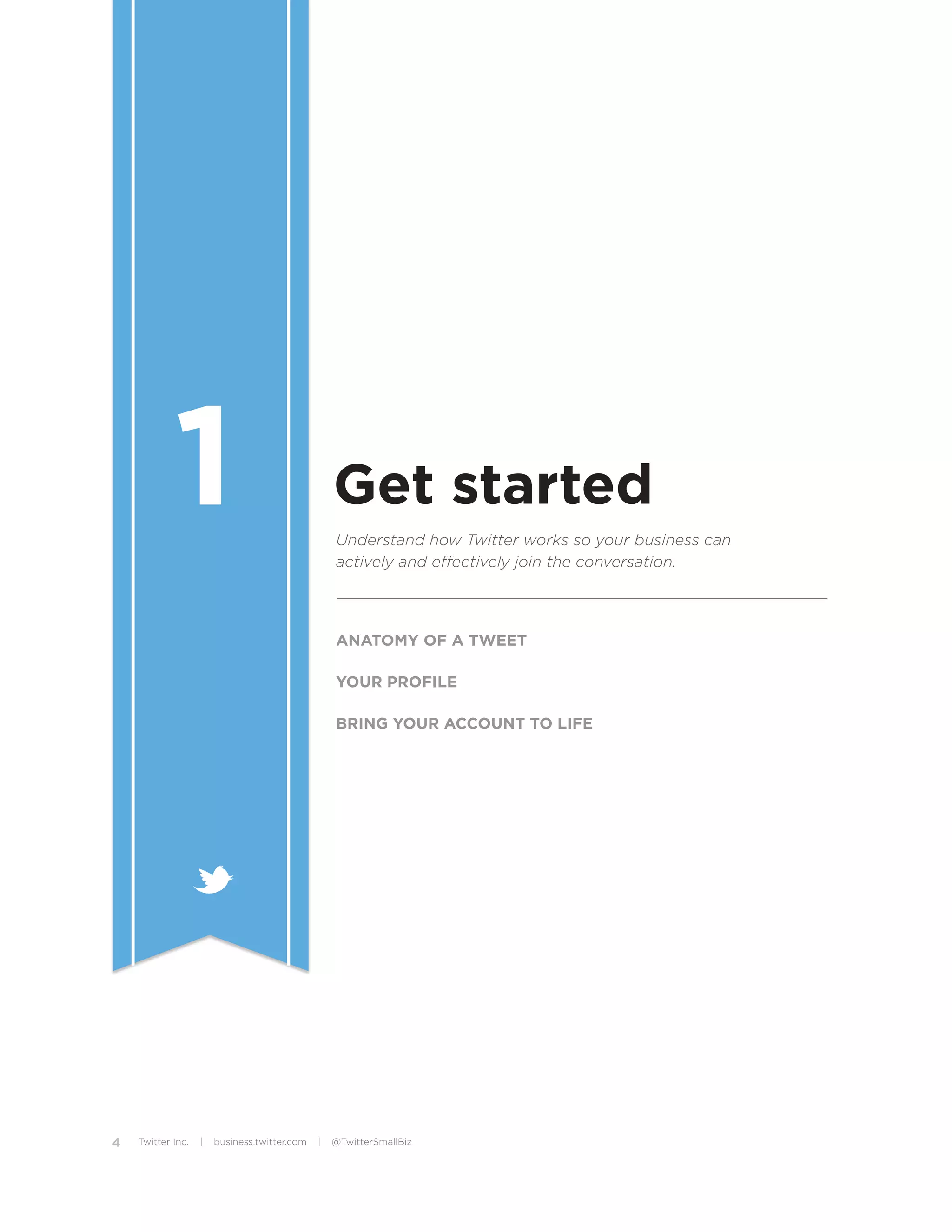 1                                     Get started
                                                  Understand how Twitter works so your business can
                                                  actively and effectively join the conversation.




                                                  ANATOMY OF A TWEET

                                                  YOUR PROFILE

                                                  BRING YOUR ACCOUNT TO LIFE




4   Twitter Inc.   |   business.twitter.com   |   @TwitterSmallBiz
 