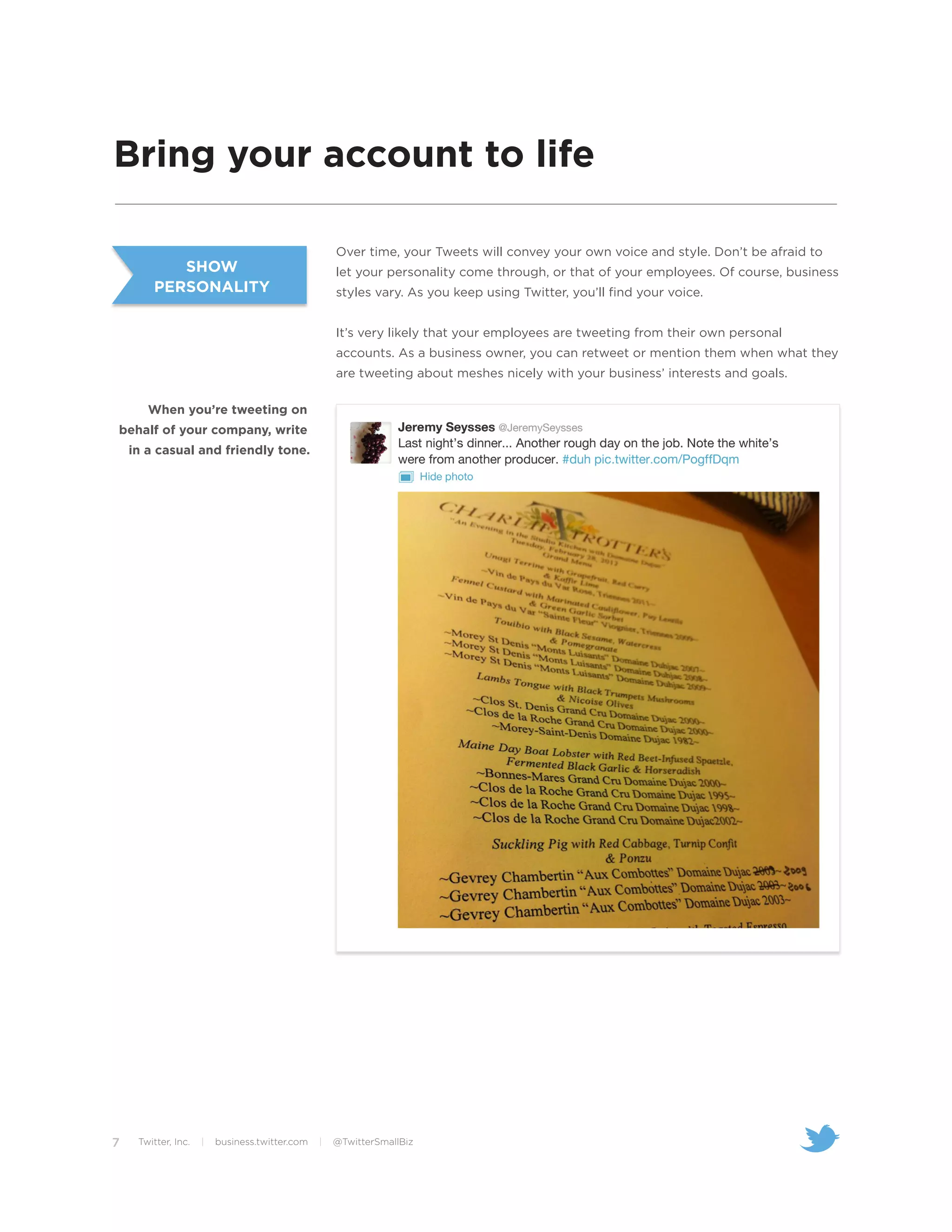 Bring your account to life

                                                    Over time, your Tweets will convey your own voice and style. Don’t be afraid to
           SHOW                                     let your personality come through, or that of your employees. Of course, business
        PERSONALITY                                 styles vary. As you keep using Twitter, you’ll find your voice.


                                                    It’s very likely that your employees are tweeting from their own personal
                                                    accounts. As a business owner, you can retweet or mention them when what they
                                                    are tweeting about meshes nicely with your business’ interests and goals.

       When you’re tweeting on
behalf of your company, write
    in a casual and friendly tone.




7    Twitter, Inc.   |   business.twitter.com   |   @TwitterSmallBiz
 