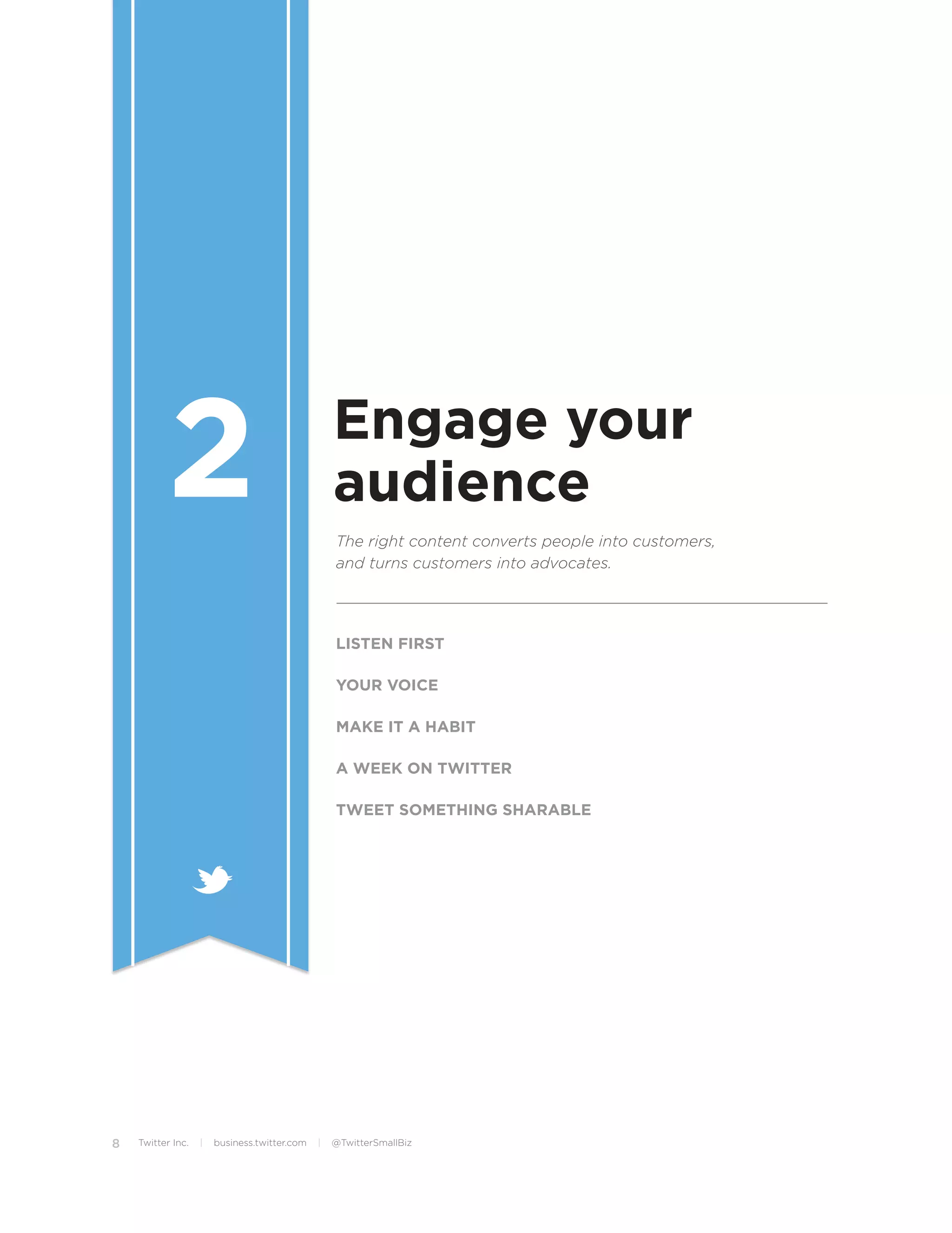 2                                      Engage your
                                                  audience
                                                  The right content converts people into customers,
                                                  and turns customers into advocates.




                                                  LISTEN FIRST

                                                  YOUR VOICE

                                                  MAKE IT A HABIT

                                                  A WEEK ON TWITTER

                                                  TWEET SOMETHING SHARABLE




8   Twitter Inc.   |   business.twitter.com   |   @TwitterSmallBiz
 