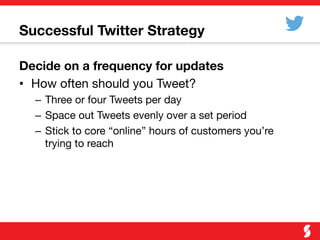 Successful Twitter Strategy
Decide on a frequency for updates
•  How often should you Tweet?
–  Three or four Tweets per day
–  Space out Tweets evenly over a set period
–  Stick to core “online” hours of customers you’re
trying to reach
 
