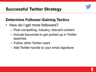 Successful Twitter Strategy 

Determine Follower-Gaining Tactics
•  How do I get more followers?
–  Post compelling, industry, relevant content
–  Include keywords to get picked up in Twitter
searches
–  Follow other Twitter users
–  Add Twitter handle to your email signature
 