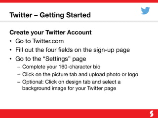 Twitter – Getting Started
Create your Twitter Account
•  Go to Twitter.com
•  Fill out the four ﬁelds on the sign-up page
•  Go to the “Settings” page
–  Complete your 160-character bio
–  Click on the picture tab and upload photo or logo
–  Optional: Click on design tab and select a
background image for your Twitter page
 