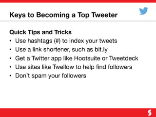 Keys to Becoming a Top Tweeter
Quick Tips and Tricks
•  Use hashtags (#) to index your tweets
•  Use a link shortener, such as bit.ly
•  Get a Twitter app like Hootsuite or Tweetdeck
•  Use sites like Twellow to help ﬁnd followers
•  Don’t spam your followers
 