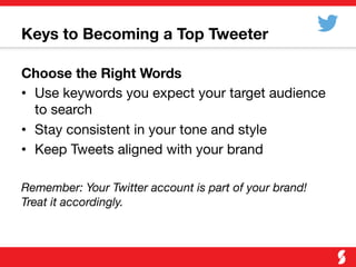 Keys to Becoming a Top Tweeter
Choose the Right Words
•  Use keywords you expect your target audience
to search
•  Stay consistent in your tone and style
•  Keep Tweets aligned with your brand
Remember: Your Twitter account is part of your brand!
Treat it accordingly. 
 