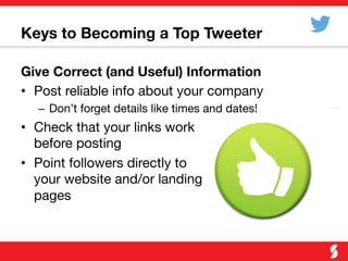 Keys to Becoming a Top Tweeter

Give Correct (and Useful) Information
•  Post reliable info about your company
–  Don’t forget details like times and dates!
•  Check that your links work "
before posting
•  Point followers directly to "
your website and/or landing "
pages
 