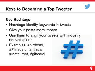 Keys to Becoming a Top Tweeter
Use Hashtags
•  Hashtags identify keywords in tweets
•  Give your posts more impact
•  Use them to align your tweets with industry
conversations
•  Examples: #birthday, "
#Philadelphia, #spa, "
#restaurant, #giftcard
 