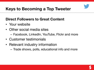 Keys to Becoming a Top Tweeter
Direct Followers to Great Content
•  Your website
•  Other social media sites
–  Facebook, LinkedIn, YouTube, Flickr and more
•  Customer testimonials
•  Relevant industry information
–  Trade shows, polls, educational info and more
 