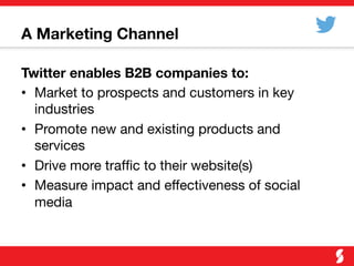 A Marketing Channel
Twitter enables B2B companies to:
•  Market to prospects and customers in key
industries
•  Promote new and existing products and
services
•  Drive more trafﬁc to their website(s)
•  Measure impact and effectiveness of social
media
 