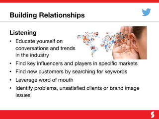 Building Relationships
Listening
•  Educate yourself on "
conversations and trends "
in the industry
•  Find key inﬂuencers and players in speciﬁc markets
•  Find new customers by searching for keywords
•  Leverage word of mouth
•  Identify problems, unsatisﬁed clients or brand image
issues
 