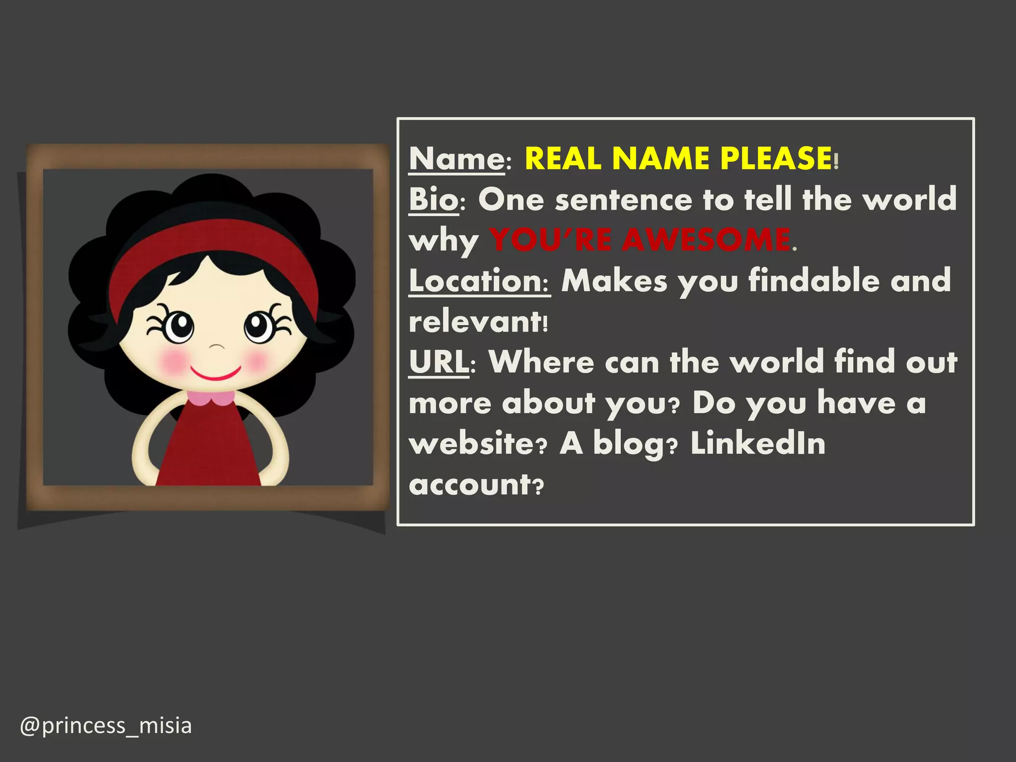 Name: REAL NAME PLEASE!
                  Bio: One sentence to tell the world
                  why YOU’RE AWESOME.
                  Location: Makes you findable and
                  relevant!
                  URL: Where can the world find out
                  more about you? Do you have a
                  website? A blog? LinkedIn
                  account?




@princess_misia
 
