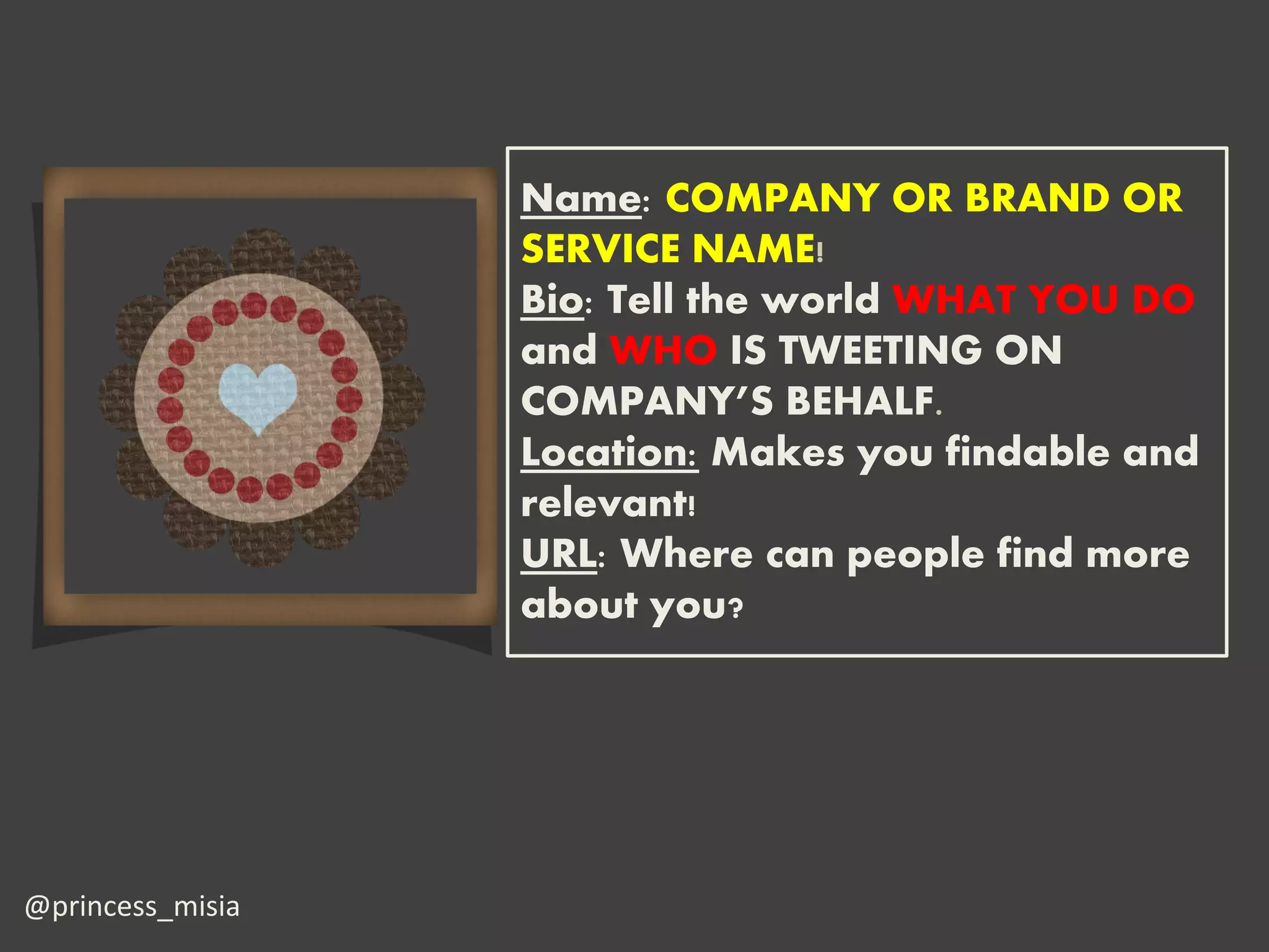 Name: COMPANY OR BRAND OR
                  SERVICE NAME!
                  Bio: Tell the world WHAT YOU DO
                  and WHO IS TWEETING ON
                  COMPANY’S BEHALF.
                  Location: Makes you findable and
                  relevant!
                  URL: Where can people find more
                  about you?




@princess_misia
 