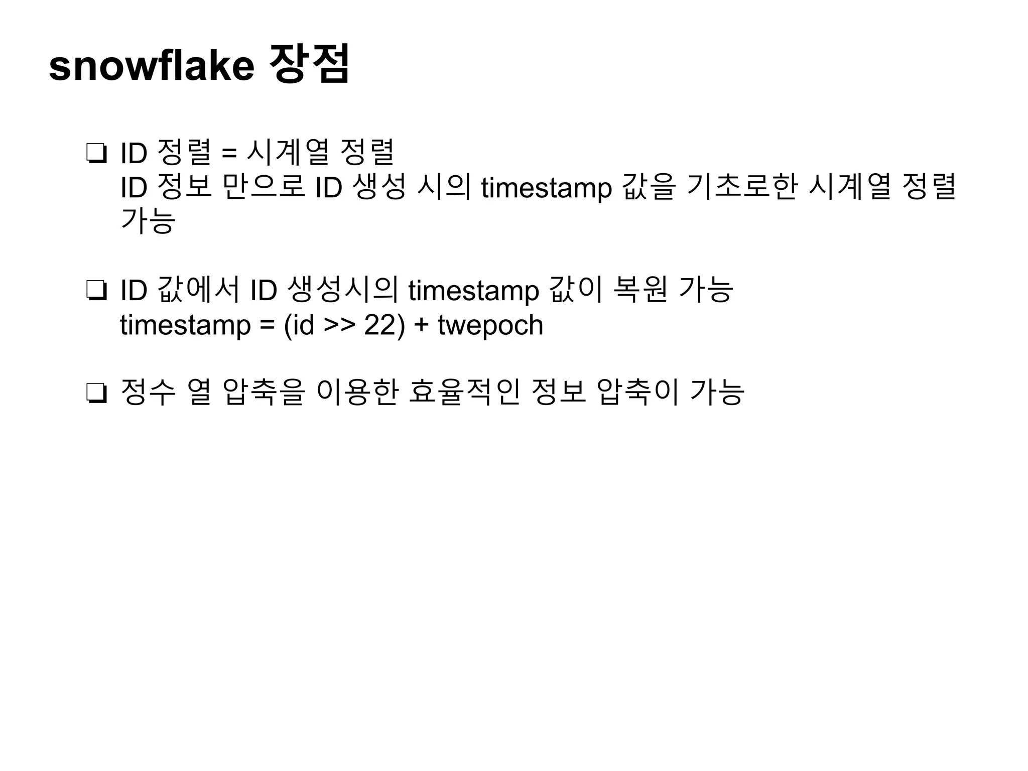 snowflake 장점
❏ ID 정렬 = 시계열 정렬
ID 정보 만으로 ID 생성 시의 timestamp 값을 기초로한 시계열 정렬
가능
❏ ID 값에서 ID 생성시의 timestamp 값이 복원 가능
timestamp = (id >> 22) + twepoch
❏ 정수 열 압축을 이용한 효율적인 정보 압축이 가능
 